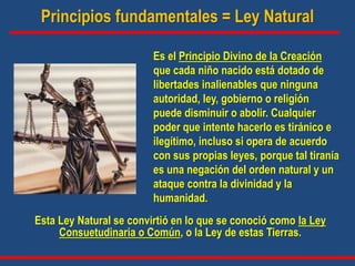 Principios fundamentales = Ley Natural
Esta Ley Natural se convirtió en lo que se conoció como la Ley
Consuetudinaria o Común, o la Ley de estas Tierras.
Es el Principio Divino de la Creación
que cada niño nacido está dotado de
libertades inalienables que ninguna
autoridad, ley, gobierno o religión
puede disminuir o abolir. Cualquier
poder que intente hacerlo es tiránico e
ilegítimo, incluso si opera de acuerdo
con sus propias leyes, porque tal tiranía
es una negación del orden natural y un
ataque contra la divinidad y la
humanidad.
 