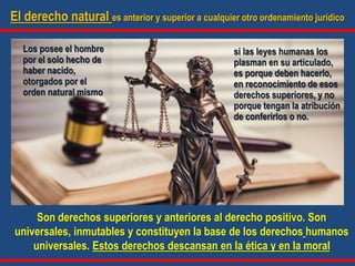 El derecho natural es anterior y superior a cualquier otro ordenamiento jurídico
Son derechos superiores y anteriores al derecho positivo. Son
universales, inmutables y constituyen la base de los derechos humanos
universales. Estos derechos descansan en la ética y en la moral
Los posee el hombre
por el solo hecho de
haber nacido,
otorgados por el
orden natural mismo
si las leyes humanas los
plasman en su articulado,
es porque deben hacerlo,
en reconocimiento de esos
derechos superiores, y no
porque tengan la atribución
de conferirlos o no.
 