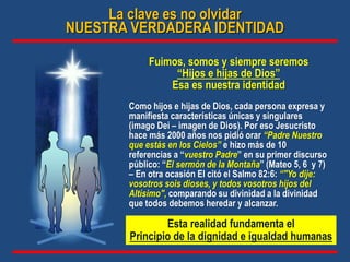 Fuimos, somos y siempre seremos
“Hijos e hijas de Dios”
Esa es nuestra identidad
Como hijos e hijas de Dios, cada persona expresa y
manifiesta características únicas y singulares
(imago Dei – imagen de Dios). Por eso Jesucristo
hace más 2000 años nos pidió orar “Padre Nuestro
que estás en los Cielos” e hizo más de 10
referencias a “vuestro Padre” en su primer discurso
público: “El sermón de la Montaña” (Mateo 5, 6 y 7)
– En otra ocasión El citó el Salmo 82:6: “"Yo dije:
vosotros sois dioses, y todos vosotros hijos del
Altísimo", comparando su divinidad a la divinidad
que todos debemos heredar y alcanzar.
La clave es no olvidar
NUESTRA VERDADERA IDENTIDAD
Esta realidad fundamenta el
Principio de la dignidad e igualdad humanas
 