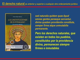 El derecho natural es anterior y superior a cualquier otro ordenamiento jurídico
sed naturalia quidem quae Apud
omnes gentes peraeque servantur,
divina quadam providentia constituta,
semper firma atque unmutabilia
permanente.
Pero los derechos naturales, que
existen en todos los pueblos,
constituidos por la providencia
divina, permanecen siempre
firmes e inmutables
 