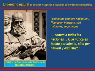 El derecho natural es anterior y superior a cualquier otro ordenamiento jurídico
“commune omnium nationum...
Numquam injustum, sed
naturales, aequumque
… común a todas las
naciones..., Que nunca es
tenido por injusto, sino por
natural y equitativo”
Estatua de San Isidoro de Sevilla en la
Biblioteca Nacional
 