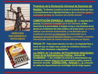 Preámbulo de la Declaración Universal de Derechos del
Hombre: “la libertad, la justicia y la paz en el mundo tienen por base
el reconocimiento de la dignidad intrínseca y de los derechos iguales e
inalienables de todos los miembros de la familia humana”.
CONSTITUCIÓN ESPAÑOLA - Artículo 10 - La dignidad de la
persona, los derechos inviolables que le son inherentes, el libre
desarrollo de la personalidad, el respeto a la ley y a los derechos de los
demás son fundamento del orden político y de la paz social. Las normas
relativas a los derechos fundamentales y a las libertades que la
Constitución reconoce se interpretarán de conformidad con la
Declaración Universal de Derechos Humanos y los tratados y acuerdos
internacionales sobre las mismas materias ratificados por España.
Artículo 15 - Todos tienen derecho a la vida y a la integridad física y
moral, sin que, en ningún caso, puedan ser sometidos a tortura ni a
penas o tratos inhumanos o degradantes.
Ley 39/2015, de 1 de octubre, del Procedimiento Administrativo
Común de las Administraciones Públicas - Artículo 48.
Anulabilidad. - 1. Son anulables los actos de la Administración que
incurran en cualquier infracción del ordenamiento jurídico, incluso la
desviación de poder. CÓDIGO CIVIL - Artículo 1. - 2. Carecerán
de validez las disposiciones que contradigan otra de rango superior.
DERECHOS
INALIENABLES E
INVIOLABLES
 