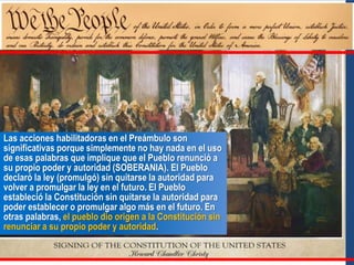 Las acciones habilitadoras en el Preámbulo son
significativas porque simplemente no hay nada en el uso
de esas palabras que implique que el Pueblo renunció a
su propio poder y autoridad (SOBERANIA). El Pueblo
declaró la ley (promulgó) sin quitarse la autoridad para
volver a promulgar la ley en el futuro. El Pueblo
estableció la Constitución sin quitarse la autoridad para
poder establecer o promulgar algo más en el futuro. En
otras palabras, el pueblo dio origen a la Constitución sin
renunciar a su propio poder y autoridad.
 