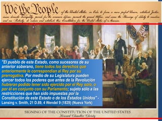 "El pueblo de este Estado, como sucesores de su
anterior soberano, tiene todos los derechos que
anteriormente le correspondían al Rey por su
prerrogativa. Por medio de su Legislatura pueden
ejercer todos los poderes que antes de la Revolución
hubieran podido tener sido ejercido por el Rey solo, o
por él en conjunto con su Parlamento; sujeto sólo a las
restricciones que han sido impuestas por la
Constitución de este Estado o de los Estados Unidos" -
Lansing v. Smith, 21 D.89, 4 Wendel 9 (1829) (Nueva York)
 