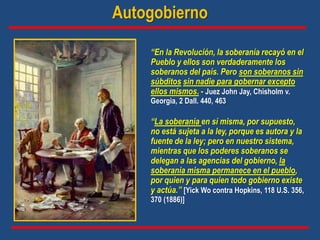 “En la Revolución, la soberanía recayó en el
Pueblo y ellos son verdaderamente los
soberanos del país. Pero son soberanos sin
súbditos sin nadie para gobernar excepto
ellos mismos. - Juez John Jay, Chisholm v.
Georgia, 2 Dall. 440, 463
Autogobierno
“La soberanía en sí misma, por supuesto,
no está sujeta a la ley, porque es autora y la
fuente de la ley; pero en nuestro sistema,
mientras que los poderes soberanos se
delegan a las agencias del gobierno, la
soberanía misma permanece en el pueblo,
por quien y para quien todo gobierno existe
y actúa.” [Yick Wo contra Hopkins, 118 U.S. 356,
370 (1886)]
 