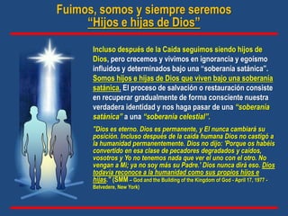Incluso después de la Caída seguimos siendo hijos de
Dios, pero crecemos y vivimos en ignorancia y egoísmo
influidos y determinados bajo una “soberanía satánica”.
Somos hijos e hijas de Dios que viven bajo una soberanía
satánica. El proceso de salvación o restauración consiste
en recuperar gradualmente de forma consciente nuestra
verdadera identidad y nos haga pasar de una “soberanía
satánica” a una “soberanía celestial”.
"Dios es eterno. Dios es permanente, y El nunca cambiará su
posición. Incluso después de la caída humana Dios no castigó a
la humanidad permanentemente. Dios no dijo: 'Porque os habéis
convertido en esa clase de pecadores degradados y caídos,
vosotros y Yo no tenemos nada que ver el uno con el otro. No
vengan a Mi; ya no soy más su Padre.' Dios nunca dirá eso. Dios
todavía reconoce a la humanidad como sus propios hijos e
hijas." (SMM – God and the Building of the Kingdom of God - April 17, 1977 -
Belvedere, New York)
Fuimos, somos y siempre seremos
“Hijos e hijas de Dios”
 