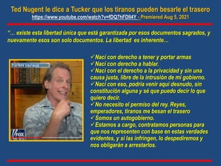 Ted Nugent le dice a Tucker que los tiranos pueden besarle el trasero
https://www.youtube.com/watch?v=fDQ7hFDIl4Y - Premiered Aug 5, 2021
“… existe esta libertad única que está garantizada por esos documentos sagrados, y
nuevamente esos son solo documentos. La libertad es inherente…
Nací con derecho a tener y portar armas
Nací con derecho a hablar.
Nací con el derecho a la privacidad y sin una
causa justa, libre de la intrusión de mi gobierno.
Nací con eso, podría venir aquí desnudo, sin
constitución alguna y sé que puedo decir lo que
quiero decir.
No necesito el permiso del rey. Reyes,
emperadores, tiranos me besan el trasero
Somos un autogobierno.
Estamos a cargo, contratamos personas para
que nos representen con base en estas verdades
evidentes, y si las infringen, lo despediremos y
nos obligarán a arrestarlos.
 