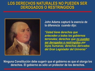 John Adams capturó la esencia de
la diferencia cuando dijo:
“Usted tiene derechos que
anteceden a todos los gobiernos
terrenales; derechos que no pueden
ser derogados o restringidos por
leyes humanas; derechos derivados
del Gran Legislador del Universo”
Ninguna Constitución debe sugerir que el gobierno es que el otorga los
derechos. El gobierno es sólo un protector de los derechos.
LOS DERECHOS NATURALES NO PUEDEN SER
DEROGADOS O RESTRINGIDOS
 