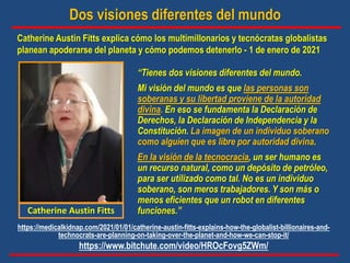 Dos visiones diferentes del mundo
Catherine Austin Fitts explica cómo los multimillonarios y tecnócratas globalistas
planean apoderarse del planeta y cómo podemos detenerlo - 1 de enero de 2021
“Tienes dos visiones diferentes del mundo.
Mi visión del mundo es que las personas son
soberanas y su libertad proviene de la autoridad
divina. En eso se fundamenta la Declaración de
Derechos, la Declaración de Independencia y la
Constitución. La imagen de un individuo soberano
como alguien que es libre por autoridad divina.
En la visión de la tecnocracia, un ser humano es
un recurso natural, como un depósito de petróleo,
para ser utilizado como tal. No es un individuo
soberano, son meros trabajadores. Y son más o
menos eficientes que un robot en diferentes
funciones.”
Catherine Austin Fitts
https://medicalkidnap.com/2021/01/01/catherine-austin-fitts-explains-how-the-globalist-billionaires-and-
technocrats-are-planning-on-taking-over-the-planet-and-how-we-can-stop-it/
https://www.bitchute.com/video/HROcFovg5ZWm/
 