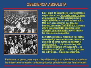 En el juicio de Nuremberg, los magistrados
respondieron que “el obedecer las órdenes
de un superior” no les exculpaba de su
responsabilidad en lo que había sucedido.
Más bien, reconocieron que todo ser
humano tiene una CONCIENCIA a la que en
última instancia DEBE obedecer sobre
cualquier otra autoridad y, por esta razón,
los consideraron culpables.
La historia antigua y moderna nos enseña
que es peligroso cuando un ser humano o
un grupo de seres humanos detentan el
poder absoluto… entonces no hay sitio
para la discrepancia enriquecedora… no
hay sitio para la lógica… no hay lugar para
los individuos… ni para la conciencia.
OBEDIENCIA ABSOLUTA
En tiempos de guerra, pese a que la ley militar obliga a un subordinado a obedecer
las órdenes de un superior, se deben aplicar los principios morales fundamentales
 