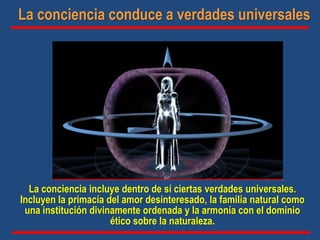 La conciencia incluye dentro de sí ciertas verdades universales.
Incluyen la primacía del amor desinteresado, la familia natural como
una institución divinamente ordenada y la armonía con el dominio
ético sobre la naturaleza.
La conciencia conduce a verdades universales
 