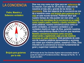Dios nos creo como sus hijos para ser soberanos de
la creación. Con este fin, El nos dio a cada uno de
nosotros el más alto y grande de los dones: la
conciencia. Este don especial de la conciencia se nos
da a nosotros como una brújula para guiarnos por la
vida en este mundo terrenal. Podemos decir que
nuestro tiempo de vida pueden ser cien años. … La
función mas elevadaza de la conciencia es su papel
como nuestro padre, maestro y dueño verdadero. En
otras palabras, nuestra conciencia actúa como un
padre verdadero, un maestro verdadero y un
verdadero dueño en lugar de Dios, guiando nuestras
vidas y educándonos desde la hora en que nacemos.
Nuestra conciencia funciona como una guía,
observando y registrando cada una de nuestras
acciones en cada momento. Está pendiente de cada
una de nuestras palabras pensamientos y acciones
aún antes que nuestros padres, maestros o Dios. Dios
infundió en la conciencia la función fundamental de
guiar y supervisar nuestras vidas.
LA CONCIENCIA
N
S
E
W
Brújula para guiarnos
por la vida
Padre, Maestro y
Soberano verdadero
(El Principio de los Tres Grandes Sujetos interconectados desde el
punto de vista de la Providencia de Dios - Mensaje de Paz No. 15 - 4
de julio de 2007)
 