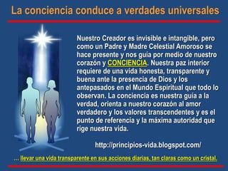 … llevar una vida transparente en sus acciones diarias, tan claras como un cristal.
Nuestro Creador es invisible e intangible, pero
como un Padre y Madre Celestial Amoroso se
hace presente y nos guía por medio de nuestro
corazón y CONCIENCIA. Nuestra paz interior
requiere de una vida honesta, transparente y
buena ante la presencia de Dios y los
antepasados en el Mundo Espiritual que todo lo
observan. La conciencia es nuestra guía a la
verdad, orienta a nuestro corazón al amor
verdadero y los valores transcendentes y es el
punto de referencia y la máxima autoridad que
rige nuestra vida.
http://principios-vida.blogspot.com/
La conciencia conduce a verdades universales
 