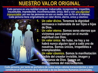 1. Un valor divino. Tenemos la dignidad
intrínseca e inalienable de ser hijos e hijas
de Dios.
2. Un valor eterno. Somos seres eternos que
viviremos para siempre en el mundo
espiritual con Dios.
3. Un valor único. No hubo, no hay y no
habrá nunca alguien igual a cada uno de
nosotros. Somos únicos, irrepetibles e
irremplazables.
4. Un valor cósmico. Somos la manifestación
visible del creador invisible, imagen y
semejanza de Dios. Somos un
microcosmos del macrocosmos.
NUESTRO VALOR ORIGINAL
Cada persona es una realidad singular, inabarcable, incognoscible, irrepetible,
insustituible, impredecible, inconmensurable, única, libre y con una dignidad
irrenunciable; por eso las personas no son un medio, son un fin en si mismas.
Cada persona tiene originalmente un valor divino, eterno, único y cósmico:
Cada persona, por tanto es portadora de todos estos valores transcendentes y esto
constituye el fundamento de la dignidad y de los Derechos Humanos Universales.
 