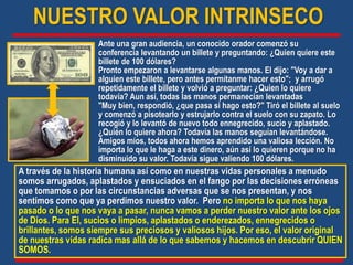 NUESTRO VALOR INTRINSECO
Ante una gran audiencia, un conocido orador comenzó su
conferencia levantando un billete y preguntando: ¿Quien quiere este
billete de 100 dólares?
Pronto empezaron a levantarse algunas manos. El dijo: "Voy a dar a
alguien este billete, pero antes permítanme hacer esto"; y arrugó
repetidamente el billete y volvió a preguntar: ¿Quien lo quiere
todavía? Aun así, todas las manos permanecían levantadas
"Muy bien, respondió, ¿que pasa si hago esto?" Tiró el billete al suelo
y comenzó a pisotearlo y estrujarlo contra el suelo con su zapato. Lo
recogió y lo levantó de nuevo todo ennegrecido, sucio y aplastado.
¿Quién lo quiere ahora? Todavía las manos seguían levantándose.
Amigos míos, todos ahora hemos aprendido una valiosa lección. No
importa lo que le haga a este dinero, aún así lo quieren porque no ha
disminuido su valor. Todavía sigue valiendo 100 dólares.
A través de la historia humana así como en nuestras vidas personales a menudo
somos arrugados, aplastados y ensuciados en el fango por las decisiones erróneas
que tomamos o por las circunstancias adversas que se nos presentan, y nos
sentimos como que ya perdimos nuestro valor. Pero no importa lo que nos haya
pasado o lo que nos vaya a pasar, nunca vamos a perder nuestro valor ante los ojos
de Dios. Para El, sucios o limpios, aplastados o enderezados, ennegrecidos o
brillantes, somos siempre sus preciosos y valiosos hijos. Por eso, el valor original
de nuestras vidas radica mas allá de lo que sabemos y hacemos en descubrir QUIEN
SOMOS.
 