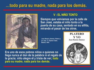 V - EL NIÑO TONTO
Siempre que volvíamos por la calle de
San José, estaba el niño tonto a la
puerta de su casa, sentado en su sillita,
mirando el pasar de los otros.
…todo para su madre, nada para los demás.
Era uno de esos pobres niños a quienes no
llega nunca el don de la palabra ni el regalo de
la gracia; niño alegre él y triste de ver; todo
para su madre, nada para los demás.
Juan Ramón Jiménez. Platero y
yo, Cap. 17. Espasa Calpe,
Madrid, 1965.
 