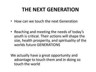 THE NEXT GENERATION
• How can we touch the next Generation

• Reaching and meeting the needs of today’s
  youth is critical. Their actions will shape the
  size, health prosperity, and spirituality of the
  worlds future GENERATIONS

We actually have a great opportunity and
 advantage to touch them and in doing so
 touch the world
 