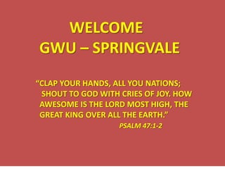 WELCOME GWU – SPRINGVALE “CLAP YOUR HANDS, ALL YOU NATIONS;   SHOUT TO GOD WITH CRIES OF JOY. HOW   AWESOME IS THE LORD MOST HIGH, THE   GREAT KING OVER ALL THE EARTH.” PSALM 47:1-2 