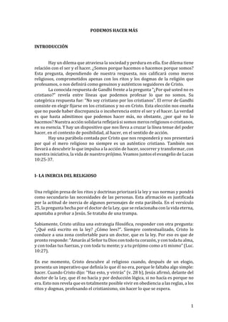 ! 1!
PODEMOS'HACER'MÁS'
!
!
INTRODUCCIÓN'
!
!
! Hay!un!dilema!que!atraviesa!la!sociedad!y!perdura!en!ella.!Ese!dilema!tiene!
relación!con!el!ser!y!el!hacer.!¿Somos!porque!hacemos!o!hacemos!porque!somos?!
Esta! pregunta,! dependiendo! de! nuestra! respuesta,! nos! calificará! como! meros!
religiosos,!comprometidos!apenas!con!los!ritos!y!los!dogmas!de!la!religión!que!
profesamos,!o!nos!definirá!como!genuinos!y!auténticos!seguidores!de!Cristo.!
! La!conocida!respuesta!de!Gandhi!frente!a!la!pregunta!“¿Por!qué!usted!no!es!
cristiano?”! revela! entre! líneas! que! podemos! profesar! lo! que! no! somos.! Su!
categórica!respuesta!fue:!“No!soy!cristiano!por!los!cristianos”.!El!error!de!Gandhi!
consiste!en!elegir!fijarse!en!los!cristianos!y!no!en!Cristo.!Esta!elección!nos!enseña!
que!no!puede!haber!discrepancia!o!incoherencia!entre!el!ser!y!el!hacer.!La!verdad!
es! que! hasta! admitimos! que! podemos! hacer! más,! no! obstante,! ¿por! qué! no! lo!
hacemos?!Nuestra!acción!solidaria!reflejará!si!somos!meros!religiosos!o!cristianos,!
en!su!esencia.!Y!hay!un!dispositivo!que!nos!lleva!a!cruzar!la!línea!tenue!del!poder!
hacer,!en!el!contexto!de!posibilidad,!al!hacer,!en!el!sentido!de!acción.!
! Hay!una!parábola!contada!por!Cristo!que!nos!responderá!y!nos!presentará!
por! qué! el! mero! religioso! no! siempre! es! un! auténtico! cristiano.! También! nos!
llevará!a!descubrir!lo!que!impulsa!a!la!acción!de!hacer,!socorrer!y!transformar,!con!
nuestra!iniciativa,!la!vida!de!nuestro!prójimo.!Veamos!juntos!el!evangelio!de!Lucas!
10:25U37.!
!
!
I2'LA'INERCIA'DEL'RELIGIOSO'
'
'
Una!religión!presa!de!los!ritos!y!doctrinas!priorizará!la!ley!y!sus!normas!y!pondrá!
como!secundario!las!necesidades!de!las!personas.!Esta!afirmación!es!justificada!
por!la!actitud!de!inercia!de!algunos!personajes!de!esta!parábola.!En!el!versículo!
25,!la!pregunta!hecha!por!el!doctor!de!la!Ley,!que!se!relacionaba!con!la!vida!eterna,!
apuntaba!a!probar!a!Jesús.!Se!trataba!de!una!trampa.!
!
Sabiamente,!Cristo!utiliza!una!estrategia!filosófica,!responder!con!otra!pregunta:!
“¿Qué! está! escrito! en! la! ley?! ¿Cómo! lees?”.! Siempre! contextualizado,! Cristo! lo!
conduce!a!una!zona!confortable!para!un!doctor,!que!es!la!ley.!Por!eso!es!que!de!
pronto!responde:!“Amarás!al!Señor!tu!Dios!con!todo!tu!corazón,!y!con!toda!tu!alma,!
y!con!todas!tus!fuerzas,!y!con!toda!tu!mente;!y!a!tu!prójimo!como!a!ti!mismo”!(Luc.!
10:27).!
!
En! ese! momento,! Cristo! descubre! al! religioso! cuando,! después! de! un! elogio,!
presenta!un!imperativo!que!definía!lo!que!él!no!era,!porque!le!faltaba!algo!simple:!
hacer.!Cuando!Cristo!dijo:!“Haz!esto,!y!vivirás”!(v.!28!b),!Jesús!afirmó,!delante!del!
doctor!de!la!Ley,!que!él!no!hacía!y!por!deducción!lógica,!si!no!hacía!es!porque!no!
era.!Esto!nos!revela!que!es!totalmente!posible!vivir!en!obediencia!a!las!reglas,!a!los!
ritos!y!dogmas,!profesando!el!cristianismo,!sin!hacer!lo!que!se!espera.!
 