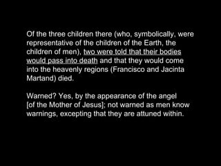 Of the three children there (who, symbolically, were
representative of the children of the Earth, the
children of men), two were told that their bodies
would pass into death and that they would come
into the heavenly regions (Francisco and Jacinta
Martand) died.
Warned? Yes, by the appearance of the angel
[of the Mother of Jesus]; not warned as men know
warnings, excepting that they are attuned within.
 