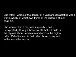 She (Mary) warns of the danger of a vast and devastating world
war in which, at worst, two-thirds of the children of men
shall die.
She warned that it may come quickly – and –
unexpectedly through those events that will build in
the regions about Jerusalem and across the region
called Palestine and in that called Israel today and
in the lands thereabout.
 