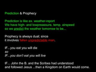 Prediction & Prophecy
Prediction is like ex. weather-report
We have high- and lowpreassure, temp. airspeed
so we predict the weather tomorrow to be...
Prophecy is always dual; since
it involves fallen unpredictable man.
IF...you eat you will die
so
IF...you don’t eat you will live
IF... John the B. and the Scribes had understood
and followed Jesus ...then a Kingdom on Earth would come.
 