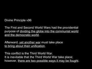 Divine Principle v96
The First and Second World Wars had the providential
purpose of dividing the globe into the communist world
and the democratic world.
Afterward, yet another war must take place
to bring about their unification.
This conflict is the Third World War.
It is inevitable that the Third World War take place;
however, there are two possible ways it may be fought.
 