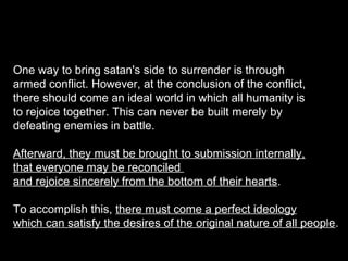 One way to bring satan's side to surrender is through
armed conflict. However, at the conclusion of the conflict,
there should come an ideal world in which all humanity is
to rejoice together. This can never be built merely by
defeating enemies in battle.
Afterward, they must be brought to submission internally,
that everyone may be reconciled
and rejoice sincerely from the bottom of their hearts.
To accomplish this, there must come a perfect ideology
which can satisfy the desires of the original nature of all people.
 