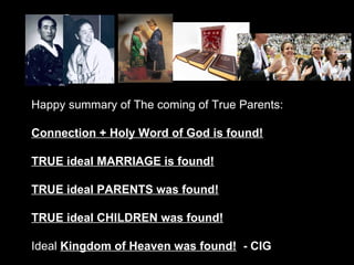 Happy summary of The coming of True Parents:
Connection + Holy Word of God is found!
TRUE ideal MARRIAGE is found!
TRUE ideal PARENTS was found!
TRUE ideal CHILDREN was found!
Ideal Kingdom of Heaven was found! - CIG
 