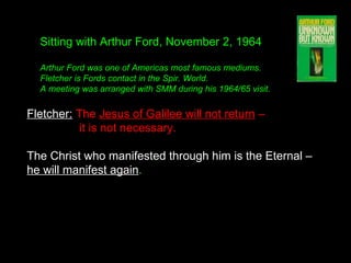 Fletcher: The Jesus of Galilee will not return –
it is not necessary.
The Christ who manifested through him is the Eternal –
he will manifest again. 
Sitting with Arthur Ford, November 2, 1964
Arthur Ford was one of Americas most famous mediums.
Fletcher is Fords contact in the Spir. World.
A meeting was arranged with SMM during his 1964/65 visit.
 