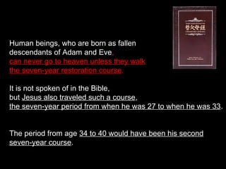 Human beings, who are born as fallen
descendants of Adam and Eve,
can never go to heaven unless they walk
the seven-year restoration course.
It is not spoken of in the Bible,
but Jesus also traveled such a course,
the seven-year period from when he was 27 to when he was 33.
The period from age 34 to 40 would have been his second
seven-year course.
 
