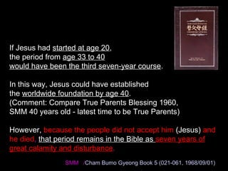 If Jesus had started at age 20,
the period from age 33 to 40
would have been the third seven-year course.
In this way, Jesus could have established
the worldwide foundation by age 40.
(Comment: Compare True Parents Blessing 1960,
SMM 40 years old - latest time to be True Parents)
However, because the people did not accept him (Jesus) and
he died, that period remains in the Bible as seven years of
great calamity and disturbance.
SMM /Cham Bumo Gyeong Book 5 (021-061, 1968/09/01)
 