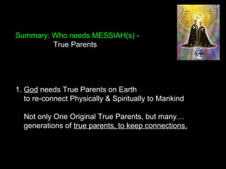 Summary: Who needs MESSIAH(s) -
True Parents
1. God needs True Parents on Earth
to re-connect Physically & Spiritually to Mankind
Not only One Original True Parents, but many…
generations of true parents, to keep connections.
 