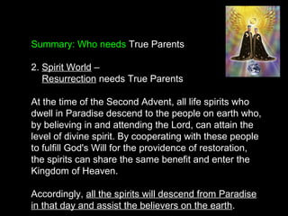 Summary: Who needs True Parents
2. Spirit World –
Resurrection needs True Parents
At the time of the Second Advent, all life spirits who
dwell in Paradise descend to the people on earth who,
by believing in and attending the Lord, can attain the
level of divine spirit. By cooperating with these people
to fulfill God's Will for the providence of restoration,
the spirits can share the same benefit and enter the
Kingdom of Heaven.
Accordingly, all the spirits will descend from Paradise
in that day and assist the believers on the earth.
 
