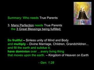 Summary: Who needs True Parents
3. Mans Perfection needs True Parents
the 3 Great Blessings being fulfilled;
Be fruitful – Sinless unity of Mind and Body
and multiply – Divine Marriage, Children, Grandchildren...
and fill the earth and subdue it; 
have dominion over …every living thing
that moves upon the earth. – Kingdom of Heaven on Earth
- Gen. 1:28
 