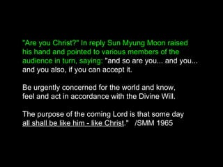 "Are you Christ?" In reply Sun Myung Moon raised
his hand and pointed to various members of the
audience in turn, saying: "and so are you... and you...
and you also, if you can accept it.
Be urgently concerned for the world and know,
feel and act in accordance with the Divine Will.
The purpose of the coming Lord is that some day
all shall be like him - like Christ." /SMM 1965
 
