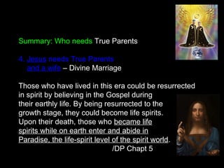 Summary: Who needs True Parents
4. Jesus needs True Parents
and a wife – Divine Marriage
Those who have lived in this era could be resurrected
in spirit by believing in the Gospel during
their earthly life. By being resurrected to the
growth stage, they could become life spirits.
Upon their death, those who became life
spirits while on earth enter and abide in
Paradise, the life-spirit level of the spirit world.
/DP Chapt 5
 