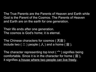 The True Parents are the Parents of Heaven and Earth while
God is the Parent of the Cosmos. The Parents of Heaven
and Earth are on the earth for one generation.
Their life ends after one generation.
The cosmos is God's home; it is eternal.
The Chinese characters for cosmos ( 天宙 )
include two ( ニ ) people ( 人 ) and a home ( 宙 ).
The character representing top knot ( 宀 ) signifies being
comfortable. Since it is in the character for home ( 宙 ),
it signifies a house where two people can live freely.
 
