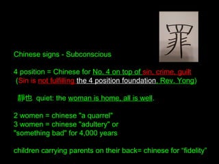 Chinese signs - Subconscious
4 position = Chinese for No. 4 on top of sin, crime, guilt
(Sin is not fulfilling the 4 position foundation, Rev. Yong)
靜也 quiet: the woman is home, all is well.
2 women = chinese "a quarrel"
3 women = chinese "adultery" or
"something bad" for 4,000 years
children carrying parents on their back= chinese for “fidelity”
 