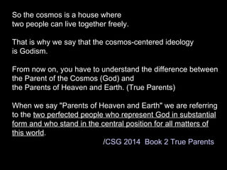 So the cosmos is a house where
two people can live together freely.
That is why we say that the cosmos-centered ideology
is Godism.
From now on, you have to understand the difference between
the Parent of the Cosmos (God) and
the Parents of Heaven and Earth. (True Parents)
When we say "Parents of Heaven and Earth" we are referring
to the two perfected people who represent God in substantial
form and who stand in the central position for all matters of
this world.
/CSG 2014 Book 2 True Parents
 