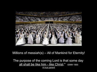Millions of messiah(s) – All of Mankind for Eternity!
The purpose of the coming Lord is that some day
all shall be like him - like Christ." /SMM 1965
A true parent
 