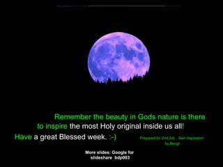 Remember the beauty in Gods nature is there
to inspire the most Holy original inside us all!
Have a great Blessed week. :-) Prepared for 2nd,3rd... Gen inspiration
by Bengt.
More slides: Google for
slideshare bdp003
 