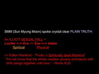 SMM (Sun Myung Moon) spoke crystal clear PLAIN TRUTH;
An ILLICIT SEXUAL FALL =
Lucifer <–> Eve => Eve <–> Adam
Spiritual Physical
=> Fallen Mankind - ”Fruits; a Spiritually dead Mankind”
” For we know that the whole creation groans and labors with
birth pangs together until now.” - Rome 8:22
 