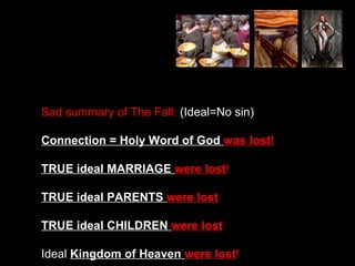 Sad summary of The Fall: (Ideal=No sin)
Connection = Holy Word of God was lost!
TRUE ideal MARRIAGE were lost!
TRUE ideal PARENTS were lost
TRUE ideal CHILDREN were lost
Ideal Kingdom of Heaven were lost!
 