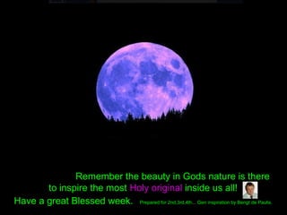 Remember the beauty in Gods nature is there
to inspire the most Holy original inside us all!
Have a great Blessed week. Prepared for 2nd,3rd,4th... Gen inspiration by Bengt de Paulis.
 