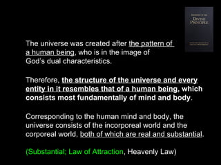 The universe was created after the pattern of
a human being, who is in the image of
God’s dual characteristics.
Therefore, the structure of the universe and every
entity in it resembles that of a human being, which
consists most fundamentally of mind and body.
Corresponding to the human mind and body, the
universe consists of the incorporeal world and the
corporeal world, both of which are real and substantial.
(Substantial; Law of Attraction, Heavenly Law)
 