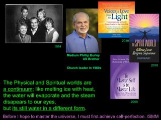 1984
Medium Phillip Burley
US Brother
Church leader in 1960s
2010
The Physical and Spiritual worlds are
a continuum; like melting ice with heat,
the water will evaporate and the steam
disapears to our eyes,
but its still water in a different form.
2009
2018
Before I hope to master the universe, I must first achieve self-perfection. /SMM
 