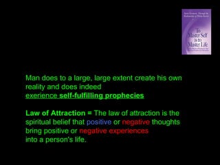 Man does to a large, large extent create his own
reality and does indeed
exerience self-fulfilling prophecies
Law of Attraction = The law of attraction is the
spiritual belief that positive or negative thoughts
bring positive or negative experiences
into a person's life.
 