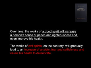 Over time, the works of a good spirit will increase
a person's sense of peace and righteousness and
even improve his health.
The works of evil spirits, on the contrary, will gradually
lead to an increase of anxiety, fear and selfishness and
cause his health to deteriorate.
 