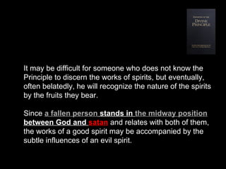 It may be difficult for someone who does not know the
Principle to discern the works of spirits, but eventually,
often belatedly, he will recognize the nature of the spirits
by the fruits they bear.
Since a fallen person stands in the midway position
between God and satan and relates with both of them,
the works of a good spirit may be accompanied by the
subtle influences of an evil spirit.
 